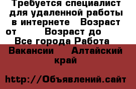 Требуется специалист для удаленной работы в интернете › Возраст от ­ 18 › Возраст до ­ 56 - Все города Работа » Вакансии   . Алтайский край